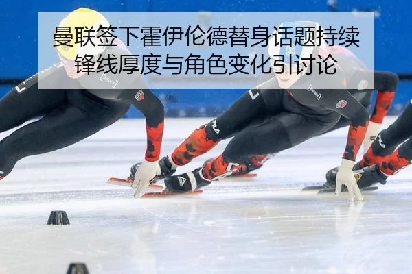 曼联签下霍伊伦德替身话题持续 锋线厚度与角色变化引讨论